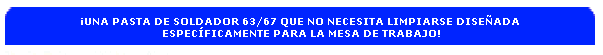 �UNA PASTA DE SOLDADOR 63/67 QUE NO NECESITA LIMPIARSE DISE�ADA 
ESPEC�FICAMENTE PARA LA MESA DE TRABAJO!